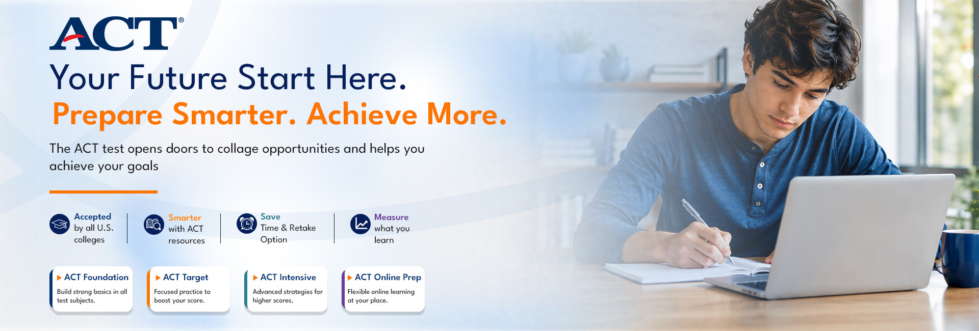 ACT - your future starts here. Prepare smarter, achieve more. The ACT test opens doors to college opportunities. Accepted by all US colleges, with a save-time retake option. ACT Foundation, ACT Target, ACT Intensive and ACT Online Prep courses available.